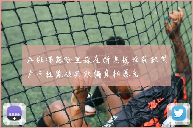 库班揭露哈里森在新老板面前抹黑卢卡杜蒙被其欺骗真相曝光