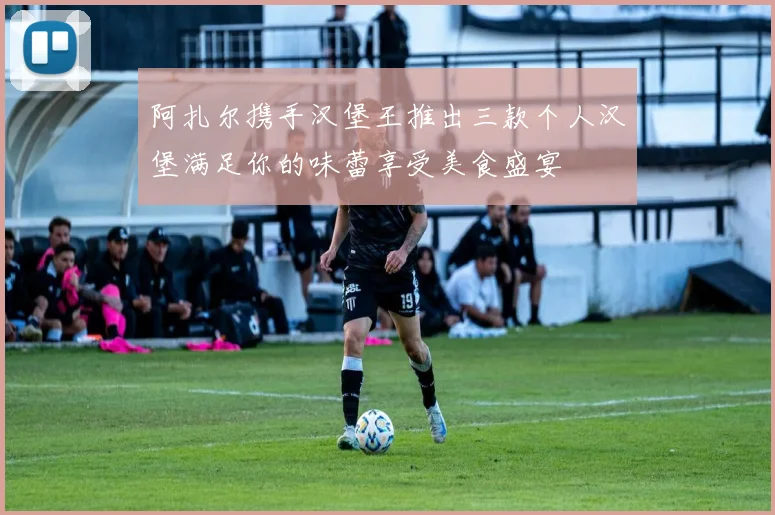 阿扎尔携手汉堡王推出三款个人汉堡满足你的味蕾享受美食盛宴
