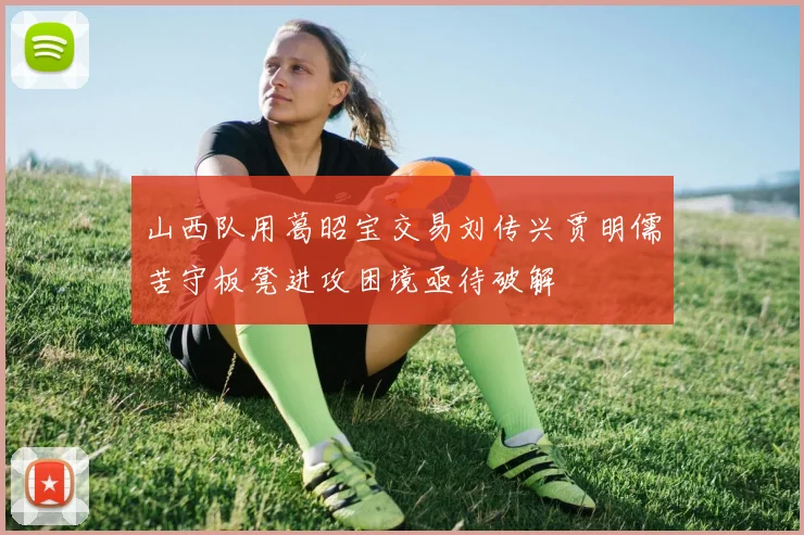 山西队用葛昭宝交易刘传兴贾明儒苦守板凳进攻困境亟待破解