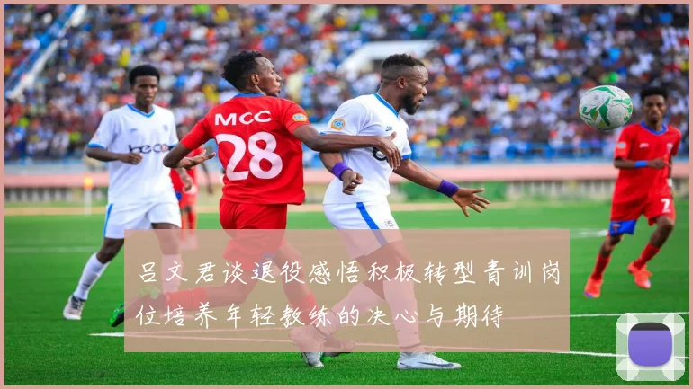 吕文君谈退役感悟积极转型青训岗位培养年轻教练的决心与期待