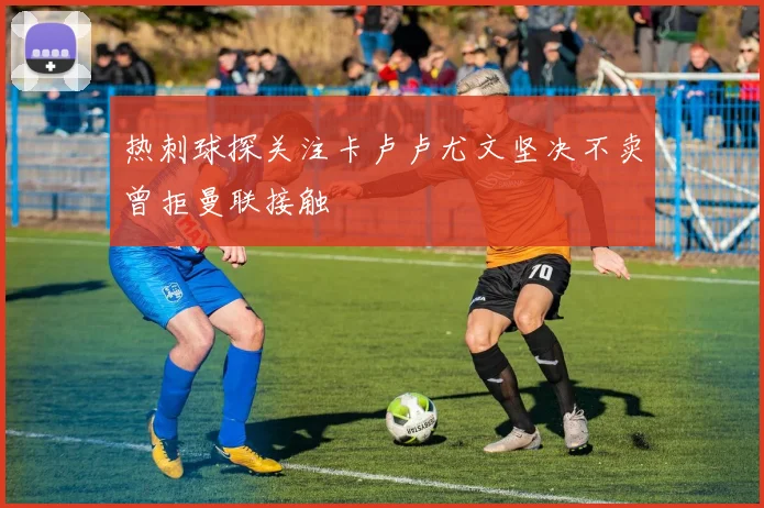热刺球探关注卡卢卢尤文坚决不卖曾拒曼联接触