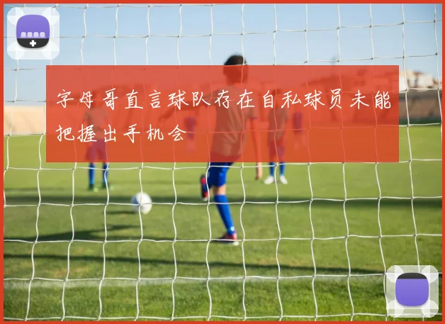 字母哥直言球队存在自私球员未能把握出手机会