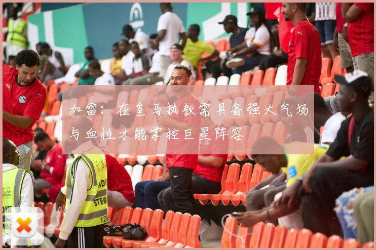 加雷：在皇马执教需具备强大气场与血性才能掌控巨星阵容