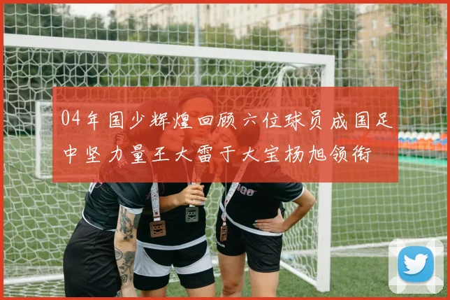 04年国少辉煌回顾六位球员成国足中坚力量王大雷于大宝杨旭领衔
