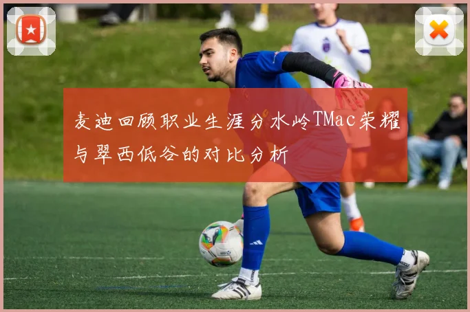 麦迪回顾职业生涯分水岭TMac荣耀与翠西低谷的对比分析
