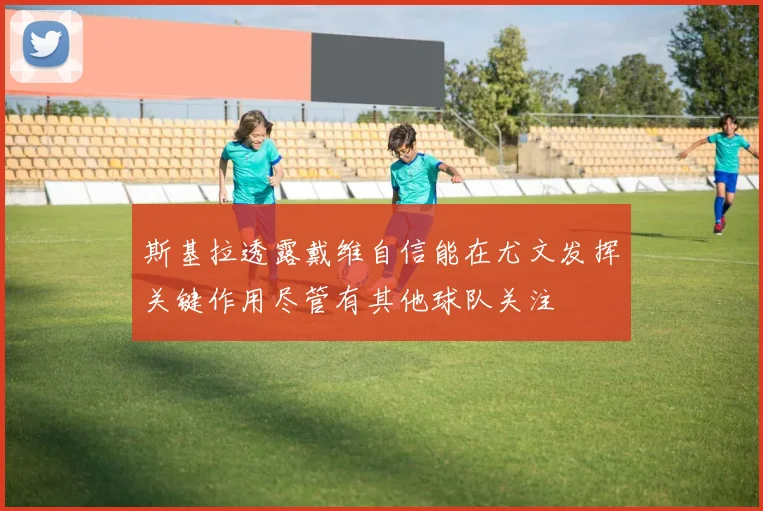 斯基拉透露戴维自信能在尤文发挥关键作用尽管有其他球队关注