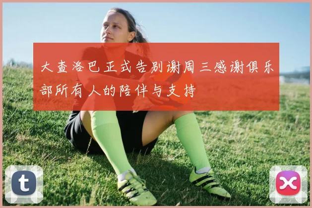 大查洛巴正式告别谢周三感谢俱乐部所有人的陪伴与支持